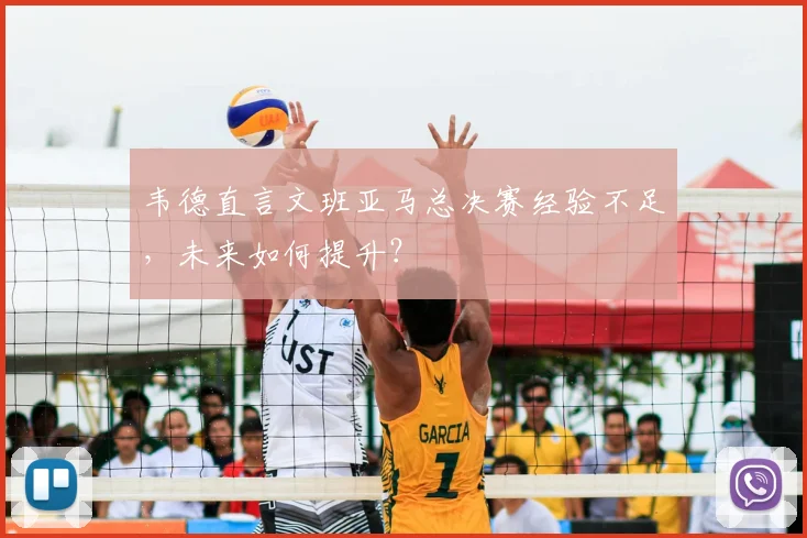 韦德直言文班亚马总决赛经验不足,未来如何提升?