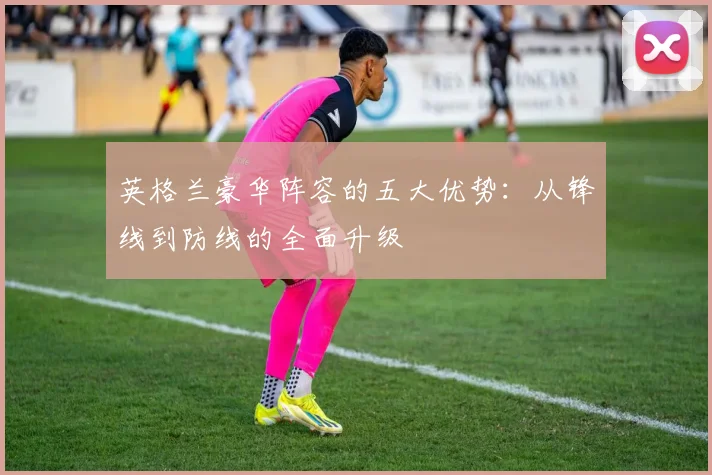 英格兰豪华阵容的五大优势：从锋线到防线的全面升级