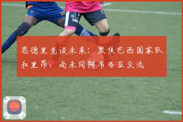 恩德里克谈未来:聚焦巴西国家队和里昂,尚未同阿韦洛亚交流