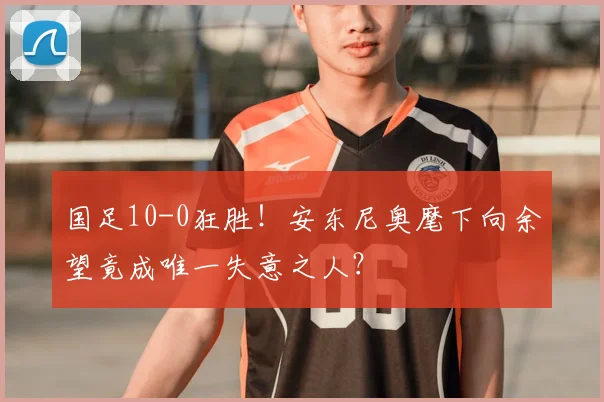 国足10-0狂胜！安东尼奥麾下向余望竟成唯一失意之人？