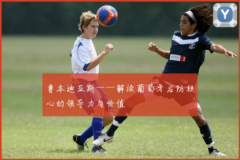 鲁本迪亚斯——解读葡萄牙后防核心的领导力与价值