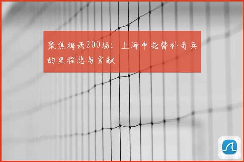 聚焦梅西200场：上海申花替补奇兵的里程悲与贡献