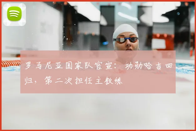 罗马尼亚国家队官宣:功勋哈吉回归,第二次担任主教练