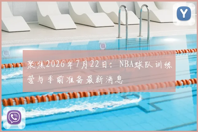 聚焦2026年7月22日:NBA球队训练营与季前准备最新消息
