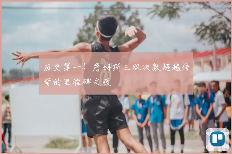 历史第一！詹姆斯三双次数超越传奇的里程碑之夜