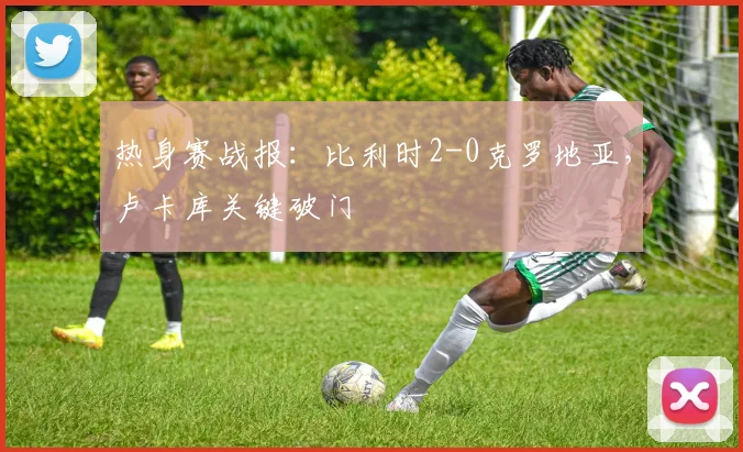 热身赛战报:比利时2-0克罗地亚,卢卡库关键破门