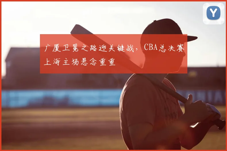 广厦卫冕之路迎关键战，CBA总决赛上海主场悬念重重