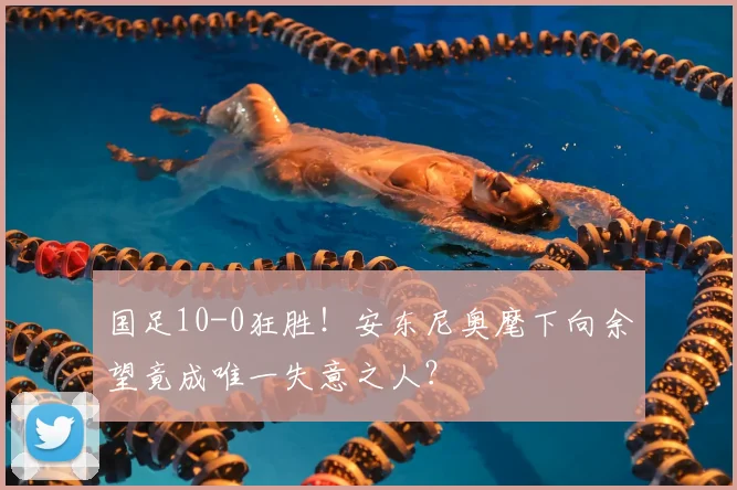 国足10-0狂胜!安东尼奥麾下向余望竟成唯一失意之人?