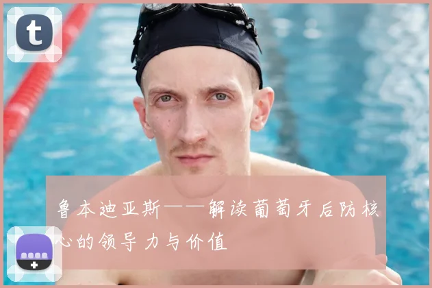 鲁本迪亚斯——解读葡萄牙后防核心的领导力与价值