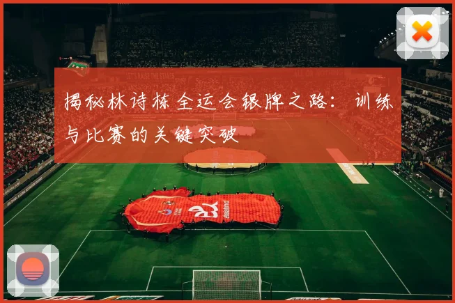 揭秘林诗栋全运会银牌之路：训练与比赛的关键突破