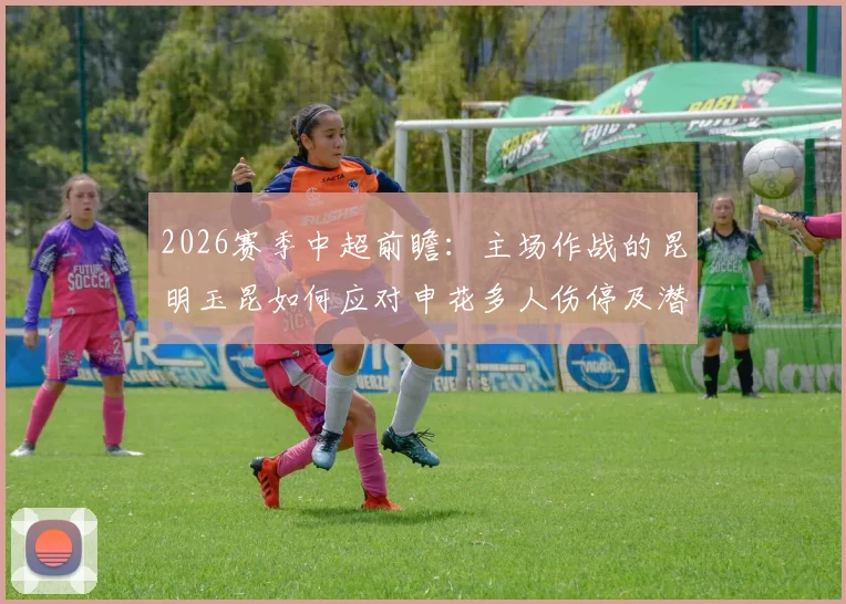 2026赛季中超前瞻：主场作战的昆明玉昆如何应对申花多人伤停及潜在单外援阵容