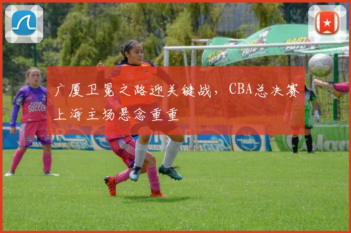 广厦卫冕之路迎关键战，CBA总决赛上海主场悬念重重